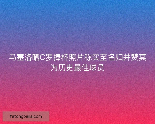 马塞洛晒C罗捧杯照片称实至名归并赞其为历史最佳球员