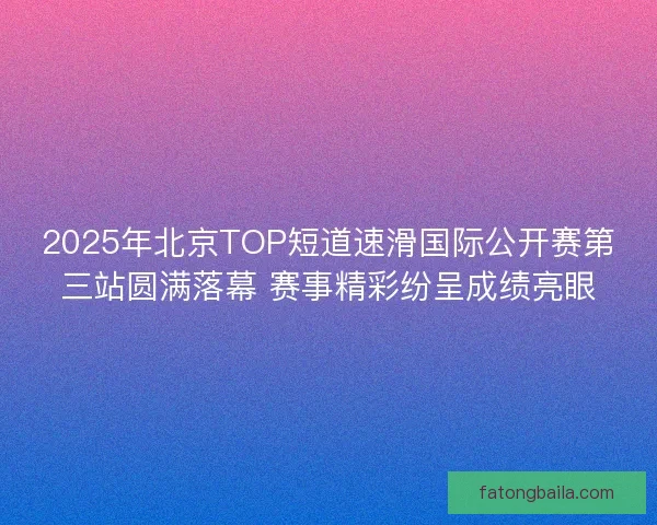 2025年北京TOP短道速滑国际公开赛第三站圆满落幕 赛事精彩纷呈成绩亮眼